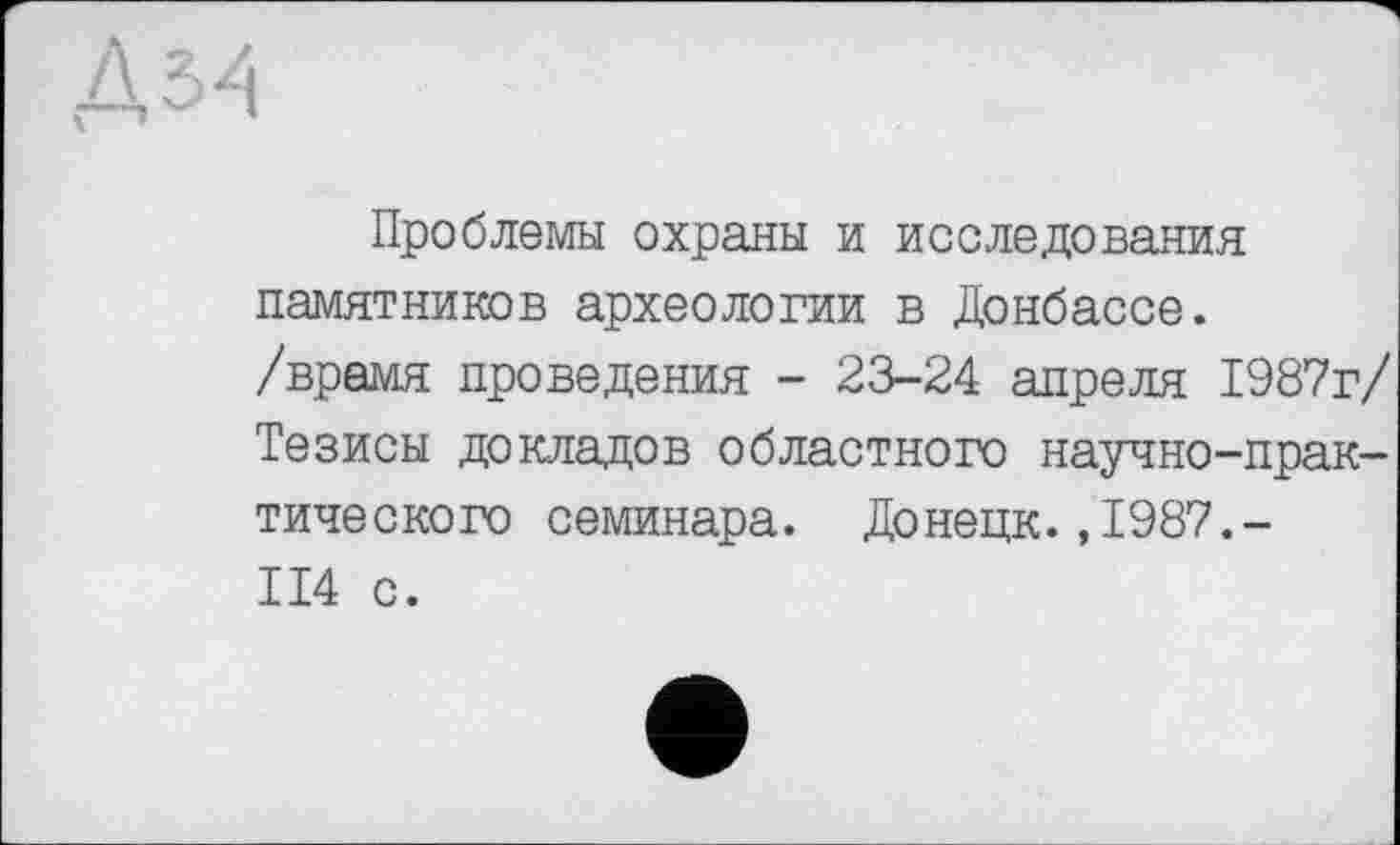 ﻿Д ъа
Проблемы охраны и исследования памятников археологии в Донбассе, /врамя проведения - 23-24 апреля 1987г/ Тезисы докладов областного научно-практического семинара. Донецк.,1987.-II4 с.